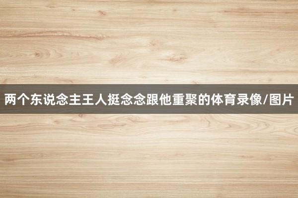 两个东说念主王人挺念念跟他重聚的体育录像/图片