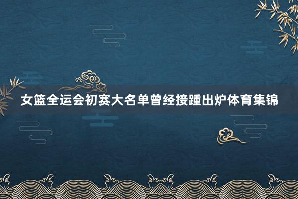 女篮全运会初赛大名单曾经接踵出炉体育集锦