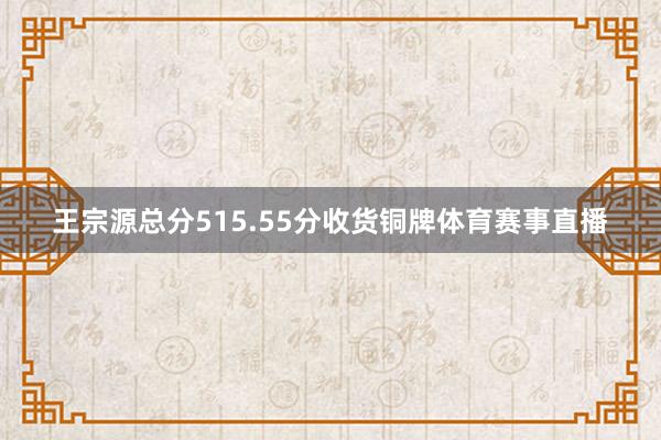 王宗源总分515.55分收货铜牌体育赛事直播
