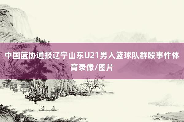 中国篮协通报辽宁山东U21男人篮球队群殴事件体育录像/图片