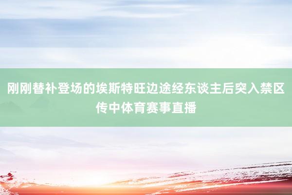 刚刚替补登场的埃斯特旺边途经东谈主后突入禁区传中体育赛事直播