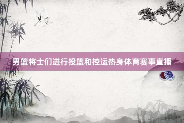 男篮将士们进行投篮和控运热身体育赛事直播