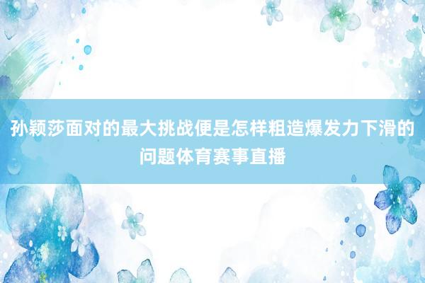 孙颖莎面对的最大挑战便是怎样粗造爆发力下滑的问题体育赛事直播
