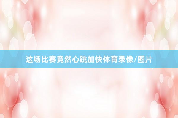 这场比赛竟然心跳加快体育录像/图片
