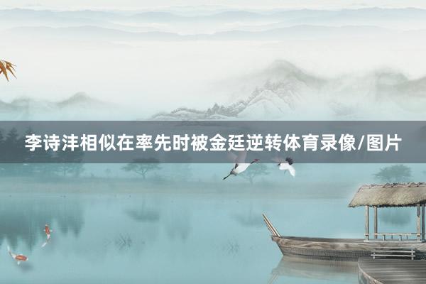 李诗沣相似在率先时被金廷逆转体育录像/图片