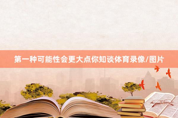 第一种可能性会更大点你知谈体育录像/图片