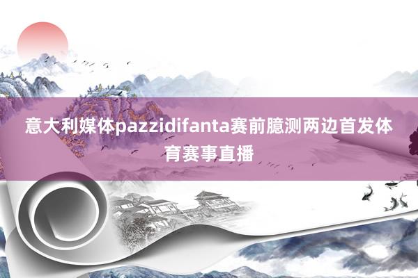 意大利媒体pazzidifanta赛前臆测两边首发体育赛事直播