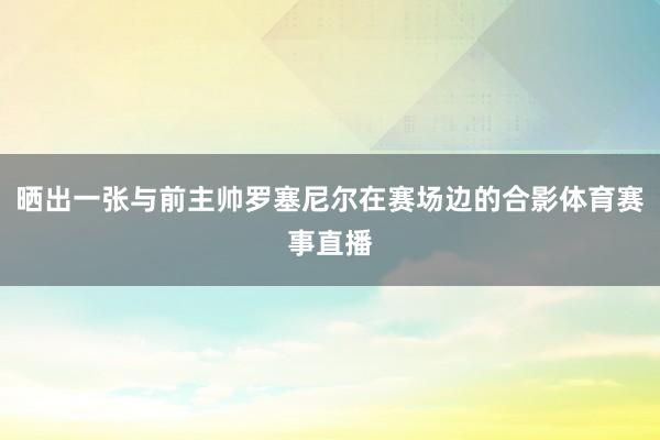 晒出一张与前主帅罗塞尼尔在赛场边的合影体育赛事直播
