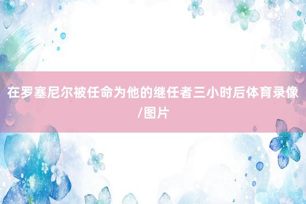 在罗塞尼尔被任命为他的继任者三小时后体育录像/图片