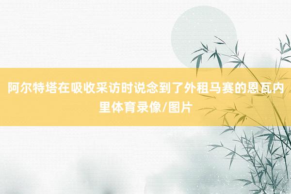 阿尔特塔在吸收采访时说念到了外租马赛的恩瓦内里体育录像/图片
