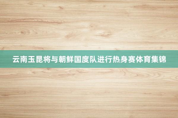 云南玉昆将与朝鲜国度队进行热身赛体育集锦