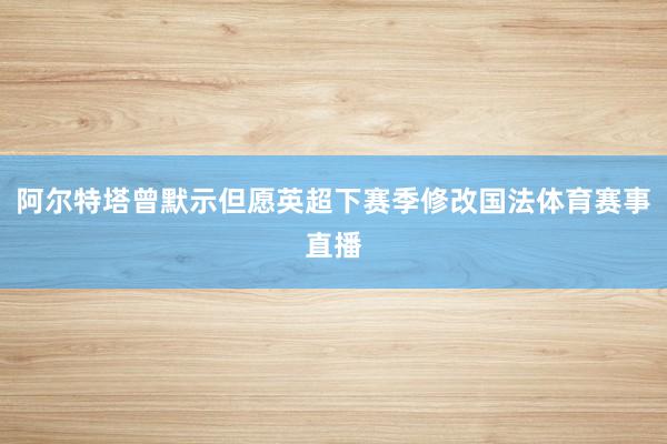 阿尔特塔曾默示但愿英超下赛季修改国法体育赛事直播