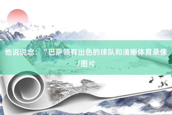 他说说念：“巴萨领有出色的球队和清晰体育录像/图片