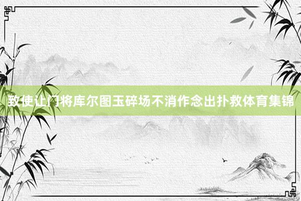 致使让门将库尔图玉碎场不消作念出扑救体育集锦