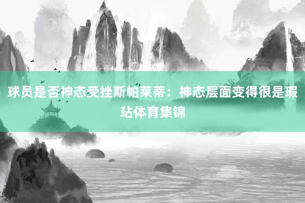 球员是否神态受挫斯帕莱蒂：神态层面变得很是瑕玷体育集锦