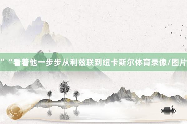 ”“看着他一步步从利兹联到纽卡斯尔体育录像/图片