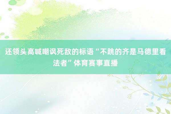 还领头高喊嘲讽死敌的标语“不跳的齐是马德里看法者”体育赛事直播