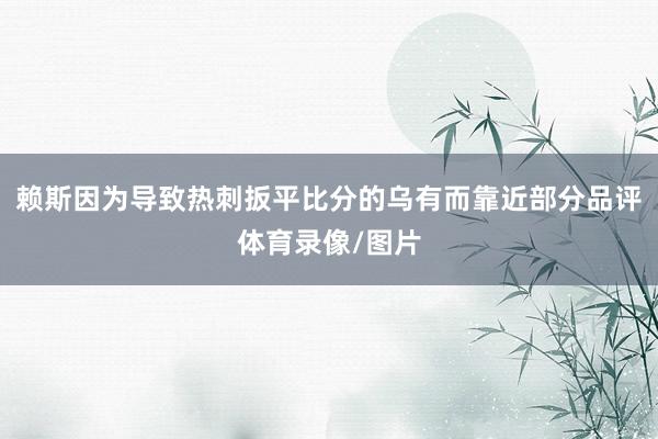 赖斯因为导致热刺扳平比分的乌有而靠近部分品评体育录像/图片