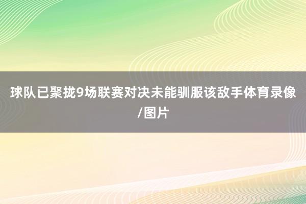 球队已聚拢9场联赛对决未能驯服该敌手体育录像/图片