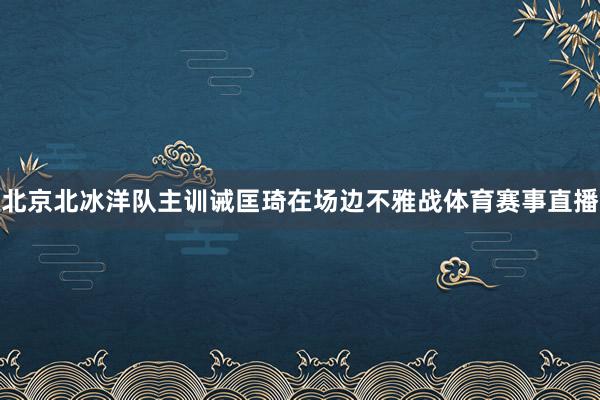 北京北冰洋队主训诫匡琦在场边不雅战体育赛事直播