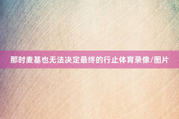 那时麦基也无法决定最终的行止体育录像/图片