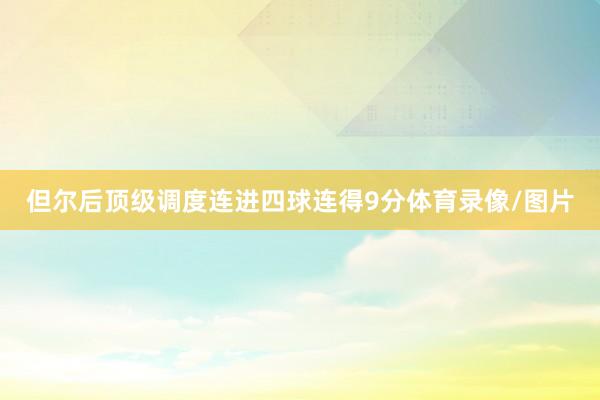 但尔后顶级调度连进四球连得9分体育录像/图片