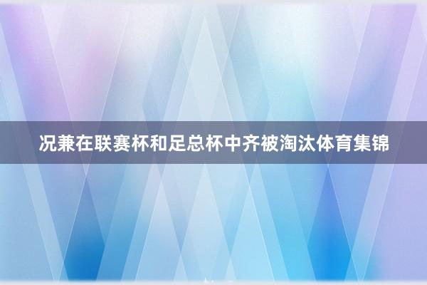 况兼在联赛杯和足总杯中齐被淘汰体育集锦
