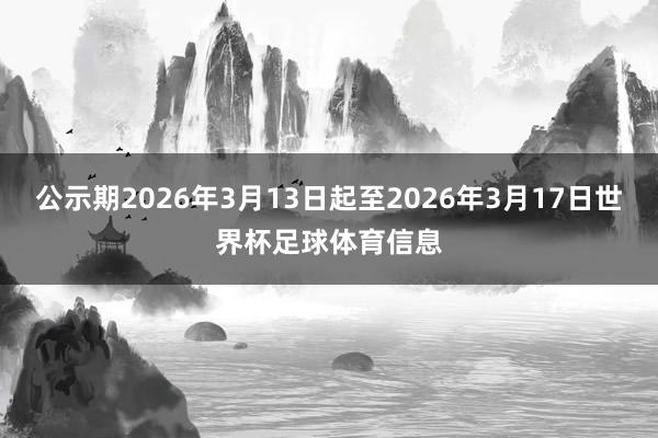公示期2026年3月13日起至2026年3月17日世界杯足球体育信息