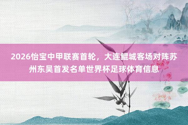 2026怡宝中甲联赛首轮，大连鲲城客场对阵苏州东吴首发名单世界杯足球体育信息