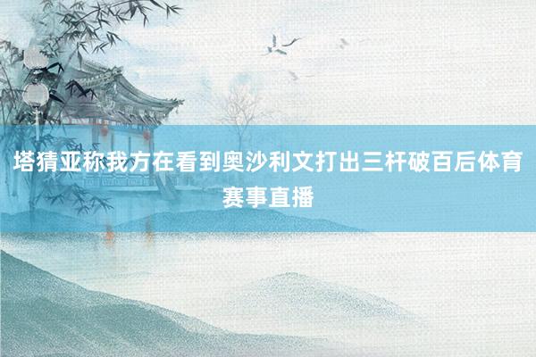 塔猜亚称我方在看到奥沙利文打出三杆破百后体育赛事直播