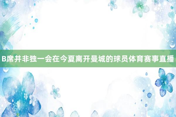 B席并非独一会在今夏离开曼城的球员体育赛事直播