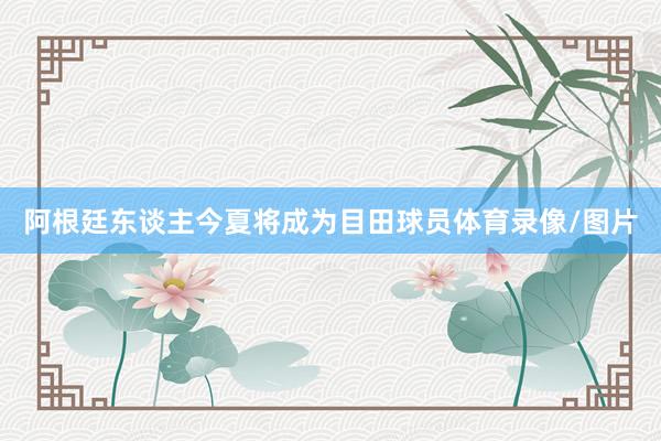 阿根廷东谈主今夏将成为目田球员体育录像/图片