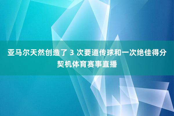 亚马尔天然创造了 3 次要道传球和一次绝佳得分契机体育赛事直播