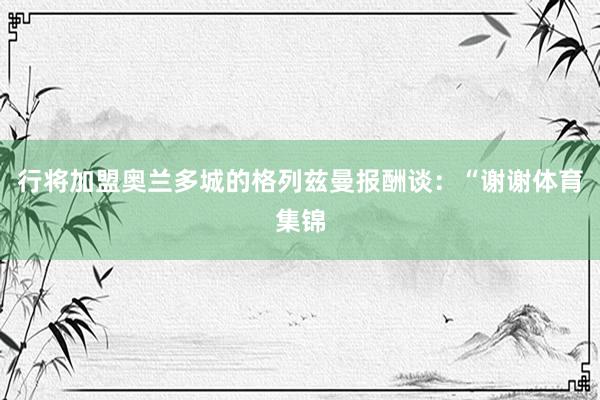 行将加盟奥兰多城的格列兹曼报酬谈：“谢谢体育集锦