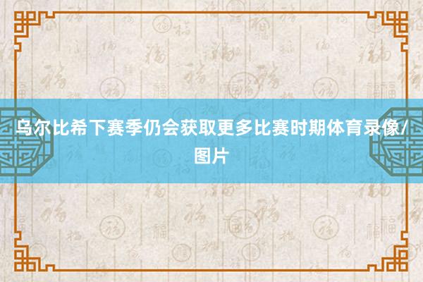 乌尔比希下赛季仍会获取更多比赛时期体育录像/图片