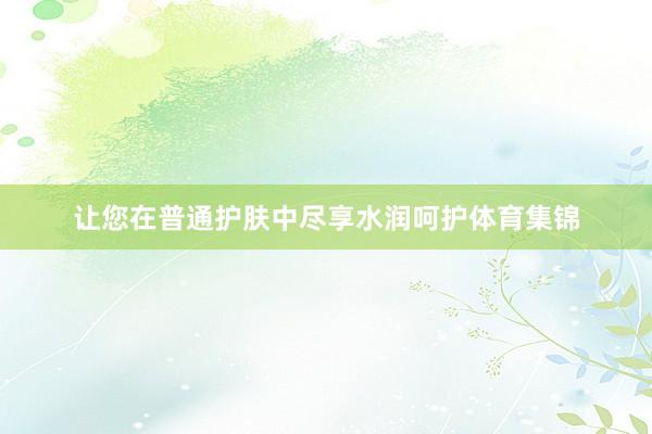 让您在普通护肤中尽享水润呵护体育集锦
