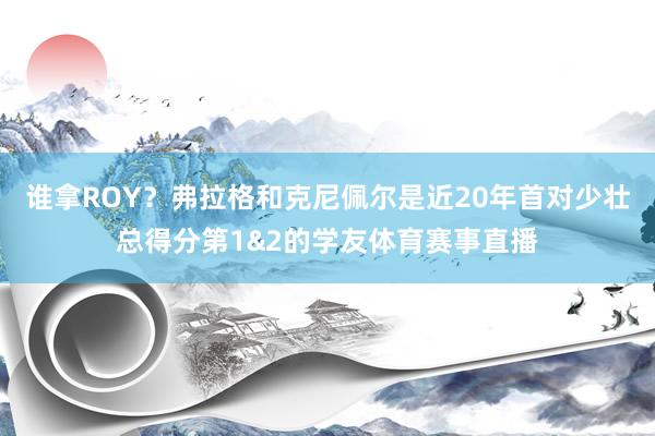谁拿ROY？弗拉格和克尼佩尔是近20年首对少壮总得分第1&2的学友体育赛事直播