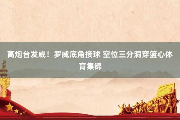 高炮台发威！罗威底角接球 空位三分洞穿篮心体育集锦