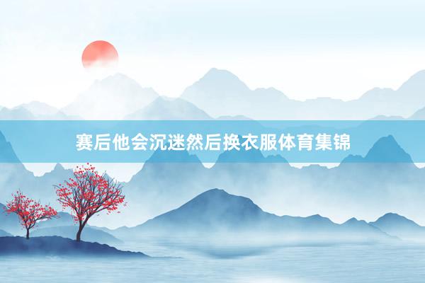 赛后他会沉迷然后换衣服体育集锦
