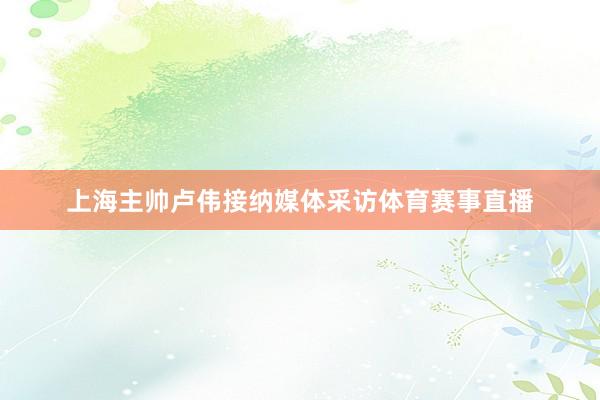 上海主帅卢伟接纳媒体采访体育赛事直播