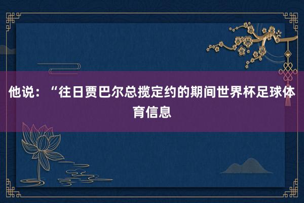 他说：“往日贾巴尔总揽定约的期间世界杯足球体育信息