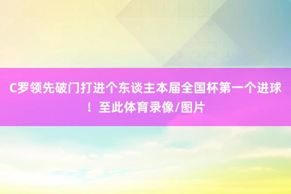 C罗领先破门打进个东谈主本届全国杯第一个进球！至此体育录像/图片