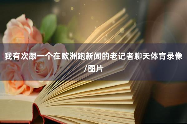 我有次跟一个在欧洲跑新闻的老记者聊天体育录像/图片